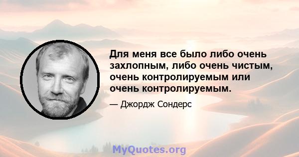 Для меня все было либо очень захлопным, либо очень чистым, очень контролируемым или очень контролируемым.