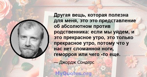 Другая вещь, которая полезна для меня, это это представление об абсолютном против родственника: если мы уйдем, и это прекрасное утро, это только прекрасное утро, потому что у нас нет сломанной ноги, геморроя или чего