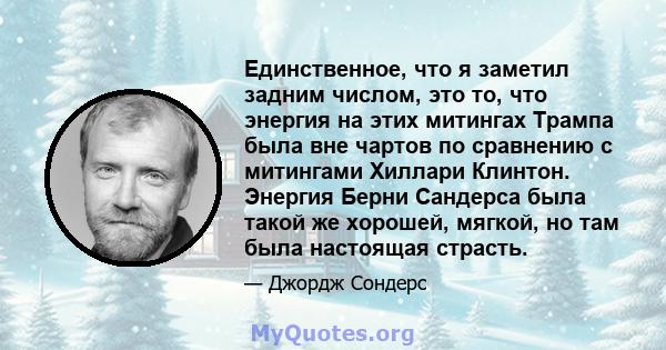 Единственное, что я заметил задним числом, это то, что энергия на этих митингах Трампа была вне чартов по сравнению с митингами Хиллари Клинтон. Энергия Берни Сандерса была такой же хорошей, мягкой, но там была