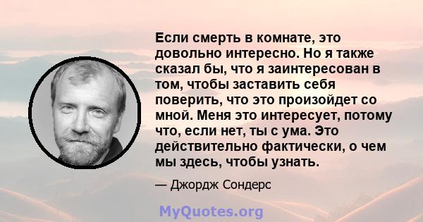 Если смерть в комнате, это довольно интересно. Но я также сказал бы, что я заинтересован в том, чтобы заставить себя поверить, что это произойдет со мной. Меня это интересует, потому что, если нет, ты с ума. Это