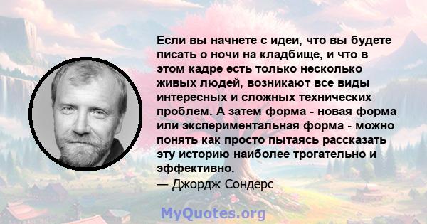 Если вы начнете с идеи, что вы будете писать о ночи на кладбище, и что в этом кадре есть только несколько живых людей, возникают все виды интересных и сложных технических проблем. А затем форма - новая форма или