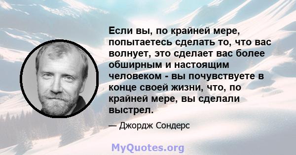 Если вы, по крайней мере, попытаетесь сделать то, что вас волнует, это сделает вас более обширным и настоящим человеком - вы почувствуете в конце своей жизни, что, по крайней мере, вы сделали выстрел.