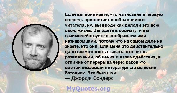 Если вы понимаете, что написание в первую очередь привлекает воображаемого читателя, ну, вы вроде как делали это всю свою жизнь. Вы идете в комнату, и вы взаимодействуете с воображаемыми незнакомцами, потому что на