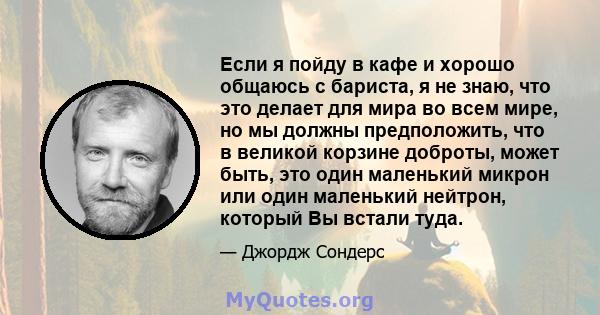 Если я пойду в кафе и хорошо общаюсь с бариста, я не знаю, что это делает для мира во всем мире, но мы должны предположить, что в великой корзине доброты, может быть, это один маленький микрон или один маленький