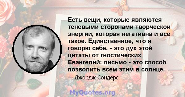 Есть вещи, которые являются теневыми сторонами творческой энергии, которая негативна и все такое. Единственное, что я говорю себе, - это дух этой цитаты от гностических Евангелий: письмо - это способ позволить всем этим 