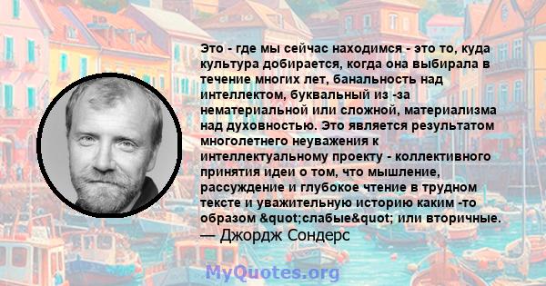 Это - где мы сейчас находимся - это то, куда культура добирается, когда она выбирала в течение многих лет, банальность над интеллектом, буквальный из -за нематериальной или сложной, материализма над духовностью. Это