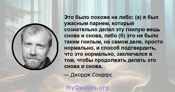 Это было похоже на либо: (а) я был ужасным парнем, который сознательно делал эту гнилую вещь снова и снова, либо (б) это не было таким гнилым, на самом деле, просто нормально, и способ подтвердить, что это нормально,