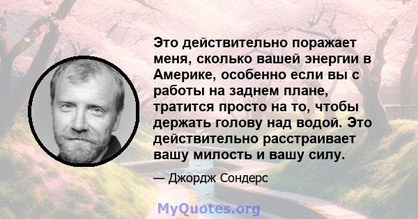 Это действительно поражает меня, сколько вашей энергии в Америке, особенно если вы с работы на заднем плане, тратится просто на то, чтобы держать голову над водой. Это действительно расстраивает вашу милость и вашу силу.