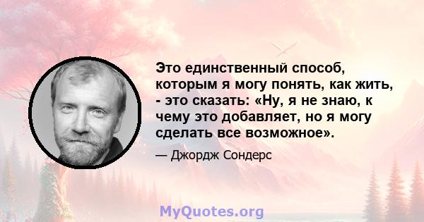 Это единственный способ, которым я могу понять, как жить, - это сказать: «Ну, я не знаю, к чему это добавляет, но я могу сделать все возможное».