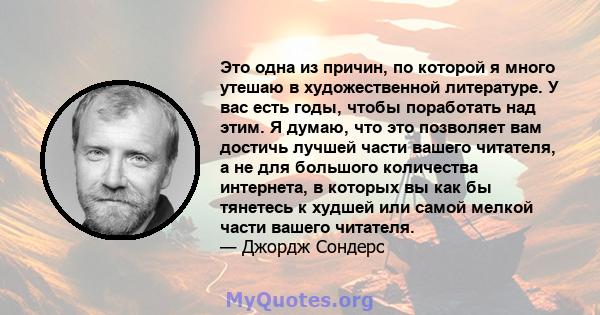 Это одна из причин, по которой я много утешаю в художественной литературе. У вас есть годы, чтобы поработать над этим. Я думаю, что это позволяет вам достичь лучшей части вашего читателя, а не для большого количества