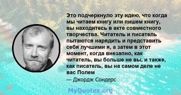 Это подчеркнуло эту идею, что когда мы читаем книгу или пишем книгу, вы находитесь в акте совместного творчества. Читатель и писатель пытаются нарядить и представить себя лучшими я, а затем в этот момент, когда