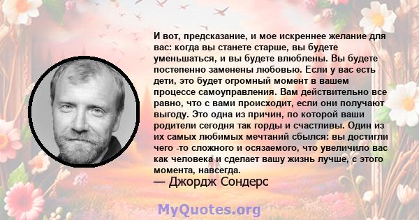 И вот, предсказание, и мое искреннее желание для вас: когда вы станете старше, вы будете уменьшаться, и вы будете влюблены. Вы будете постепенно заменены любовью. Если у вас есть дети, это будет огромный момент в вашем