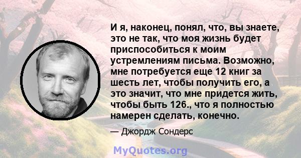 И я, наконец, понял, что, вы знаете, это не так, что моя жизнь будет приспособиться к моим устремлениям письма. Возможно, мне потребуется еще 12 книг за шесть лет, чтобы получить его, а это значит, что мне придется