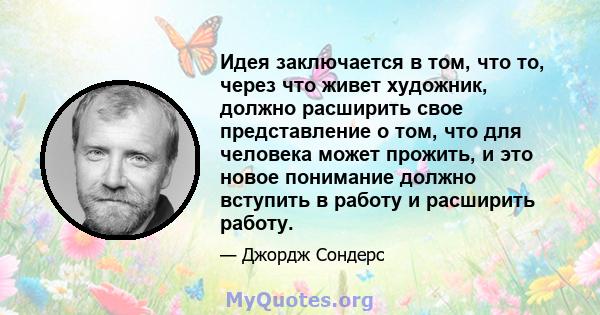 Идея заключается в том, что то, через что живет художник, должно расширить свое представление о том, что для человека может прожить, и это новое понимание должно вступить в работу и расширить работу.