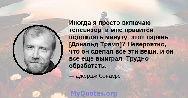 Иногда я просто включаю телевизор, и мне нравится, подождать минуту, этот парень [Дональд Трамп]? Невероятно, что он сделал все эти вещи, и он все еще выиграл. Трудно обработать.