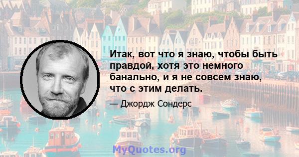 Итак, вот что я знаю, чтобы быть правдой, хотя это немного банально, и я не совсем знаю, что с этим делать.