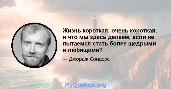 Жизнь короткая, очень короткая, и что мы здесь делаем, если не пытаемся стать более щедрыми и любящими?