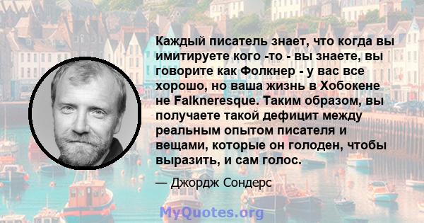 Каждый писатель знает, что когда вы имитируете кого -то - вы знаете, вы говорите как Фолкнер - у вас все хорошо, но ваша жизнь в Хобокене не Falkneresque. Таким образом, вы получаете такой дефицит между реальным опытом