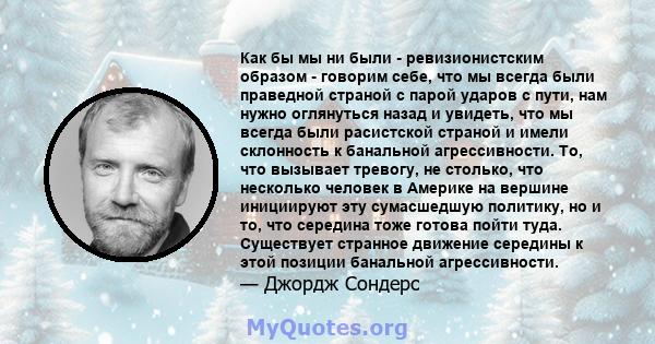 Как бы мы ни были - ревизионистским образом - говорим себе, что мы всегда были праведной страной с парой ударов с пути, нам нужно оглянуться назад и увидеть, что мы всегда были расистской страной и имели склонность к