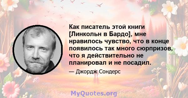 Как писатель этой книги [Линкольн в Бардо], мне нравилось чувство, что в конце появилось так много сюрпризов, что я действительно не планировал и не посадил.