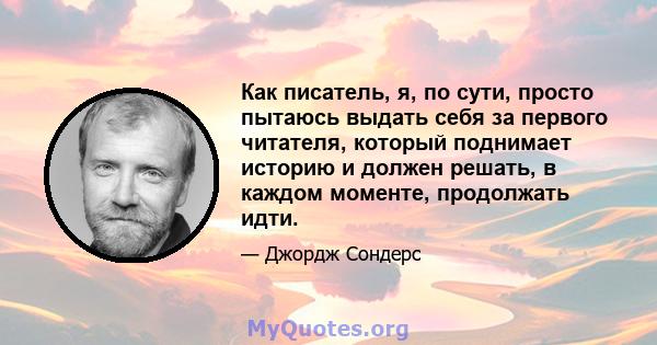 Как писатель, я, по сути, просто пытаюсь выдать себя за первого читателя, который поднимает историю и должен решать, в каждом моменте, продолжать идти.