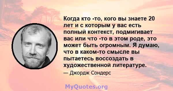 Когда кто -то, кого вы знаете 20 лет и с которым у вас есть полный контекст, подмигивает вас или что -то в этом роде, это может быть огромным. Я думаю, что в каком-то смысле вы пытаетесь воссоздать в художественной