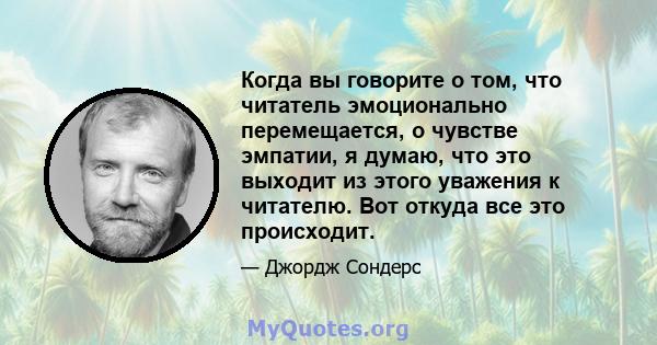 Когда вы говорите о том, что читатель эмоционально перемещается, о чувстве эмпатии, я думаю, что это выходит из этого уважения к читателю. Вот откуда все это происходит.