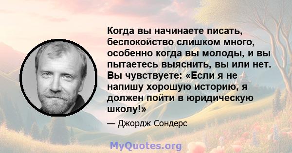 Когда вы начинаете писать, беспокойство слишком много, особенно когда вы молоды, и вы пытаетесь выяснить, вы или нет. Вы чувствуете: «Если я не напишу хорошую историю, я должен пойти в юридическую школу!»