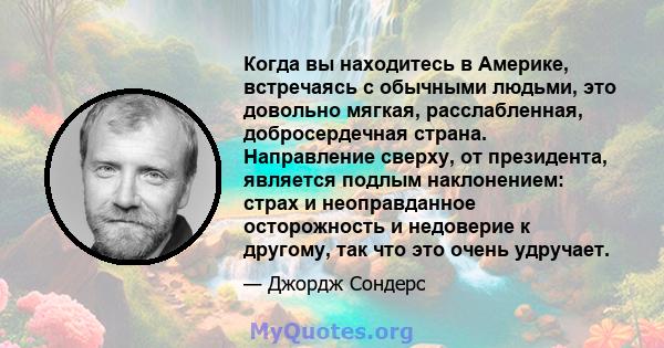 Когда вы находитесь в Америке, встречаясь с обычными людьми, это довольно мягкая, расслабленная, добросердечная страна. Направление сверху, от президента, является подлым наклонением: страх и неоправданное осторожность