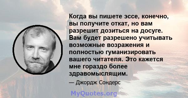 Когда вы пишете эссе, конечно, вы получите откат, но вам разрешит дозиться на досуге. Вам будет разрешено учитывать возможные возражения и полностью гуманизировать вашего читателя. Это кажется мне гораздо более