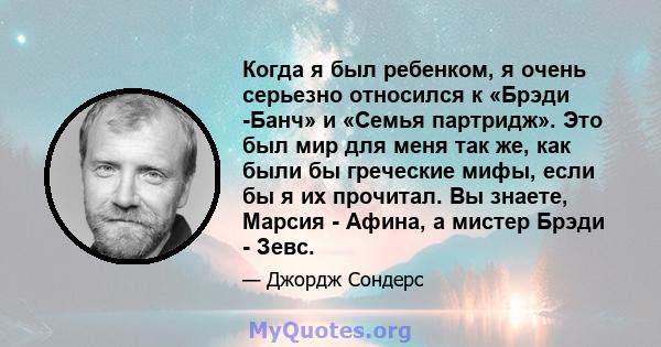 Когда я был ребенком, я очень серьезно относился к «Брэди -Банч» и «Семья партридж». Это был мир для меня так же, как были бы греческие мифы, если бы я их прочитал. Вы знаете, Марсия - Афина, а мистер Брэди - Зевс.