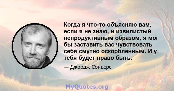 Когда я что-то объясняю вам, если я не знаю, и извилистый непродуктивным образом, я мог бы заставить вас чувствовать себя смутно оскорбленным. И у тебя будет право быть.