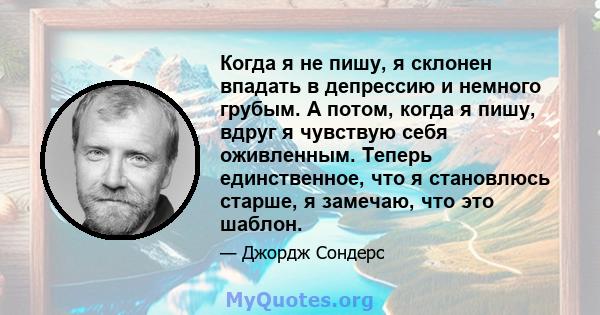 Когда я не пишу, я склонен впадать в депрессию и немного грубым. А потом, когда я пишу, вдруг я чувствую себя оживленным. Теперь единственное, что я становлюсь старше, я замечаю, что это шаблон.