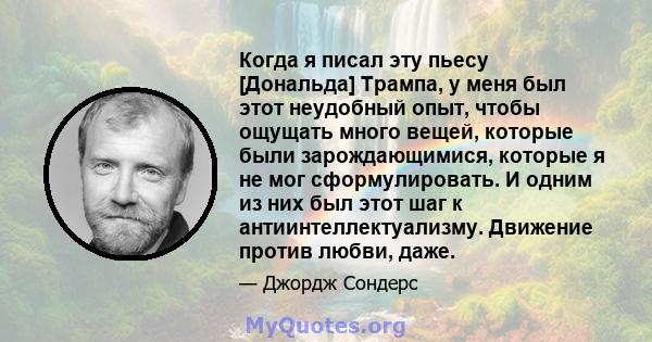 Когда я писал эту пьесу [Дональда] Трампа, у меня был этот неудобный опыт, чтобы ощущать много вещей, которые были зарождающимися, которые я не мог сформулировать. И одним из них был этот шаг к антиинтеллектуализму.