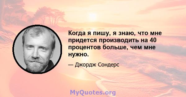 Когда я пишу, я знаю, что мне придется производить на 40 процентов больше, чем мне нужно.