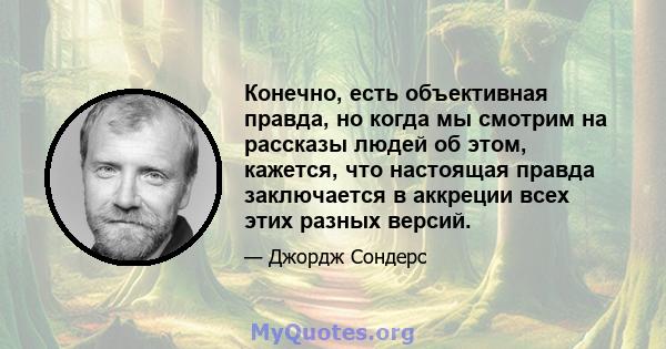 Конечно, есть объективная правда, но когда мы смотрим на рассказы людей об этом, кажется, что настоящая правда заключается в аккреции всех этих разных версий.