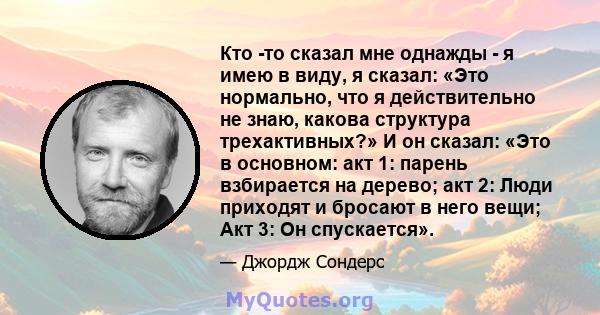 Кто -то сказал мне однажды - я имею в виду, я сказал: «Это нормально, что я действительно не знаю, какова структура трехактивных?» И он сказал: «Это в основном: акт 1: парень взбирается на дерево; акт 2: Люди приходят и 