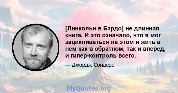 [Линкольн в Бардо] не длинная книга. И это означало, что я мог зацикливаться на этом и жить в нем как в обратном, так и вперед, и гипер-контроль всего.