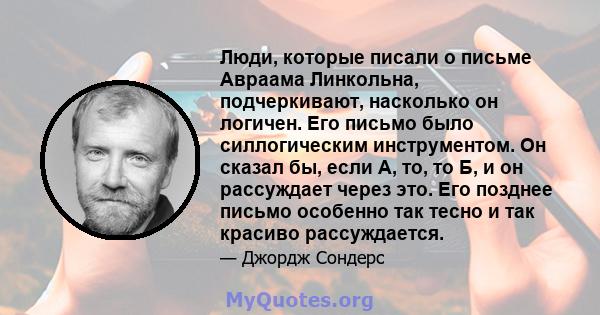 Люди, которые писали о письме Авраама Линкольна, подчеркивают, насколько он логичен. Его письмо было силлогическим инструментом. Он сказал бы, если А, то, то Б, и он рассуждает через это. Его позднее письмо особенно так 