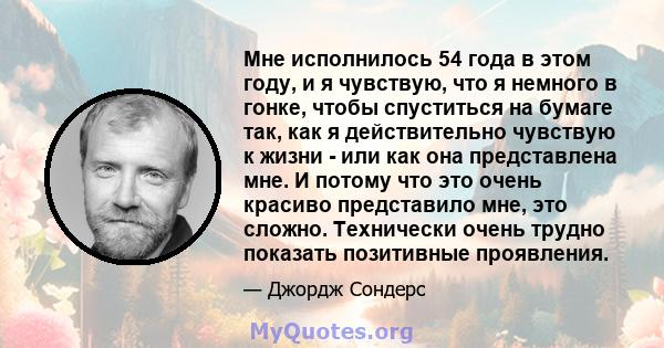 Мне исполнилось 54 года в этом году, и я чувствую, что я немного в гонке, чтобы спуститься на бумаге так, как я действительно чувствую к жизни - или как она представлена ​​мне. И потому что это очень красиво представило 