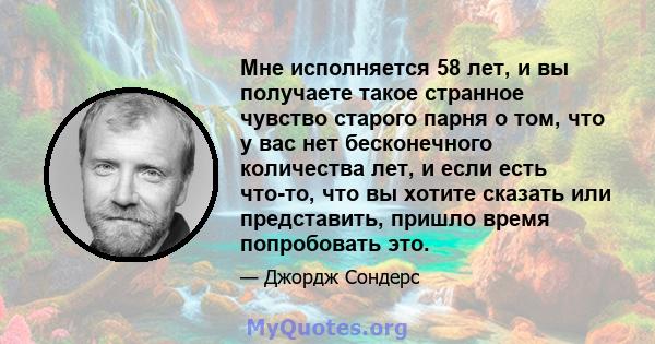 Мне исполняется 58 лет, и вы получаете такое странное чувство старого парня о том, что у вас нет бесконечного количества лет, и если есть что-то, что вы хотите сказать или представить, пришло время попробовать это.