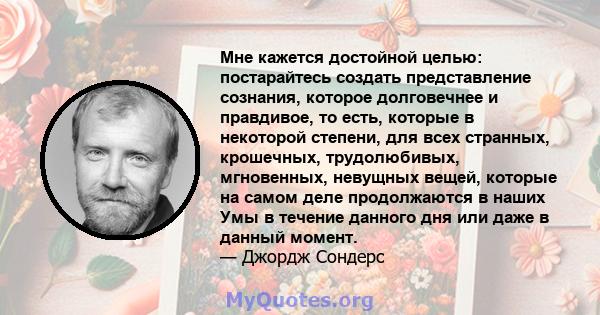 Мне кажется достойной целью: постарайтесь создать представление сознания, которое долговечнее и правдивое, то есть, которые в некоторой степени, для всех странных, крошечных, трудолюбивых, мгновенных, невущных вещей,