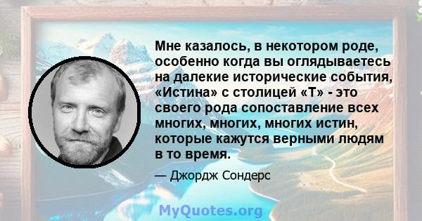 Мне казалось, в некотором роде, особенно когда вы оглядываетесь на далекие исторические события, «Истина» с столицей «T» - это своего рода сопоставление всех многих, многих, многих истин, которые кажутся верными людям в 