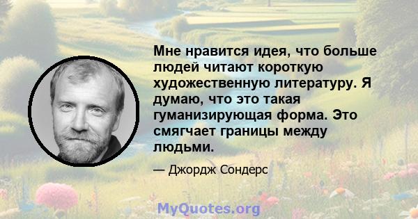 Мне нравится идея, что больше людей читают короткую художественную литературу. Я думаю, что это такая гуманизирующая форма. Это смягчает границы между людьми.