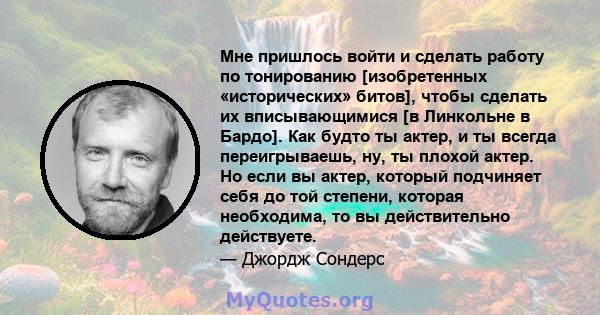 Мне пришлось войти и сделать работу по тонированию [изобретенных «исторических» битов], чтобы сделать их вписывающимися [в Линкольне в Бардо]. Как будто ты актер, и ты всегда переигрываешь, ну, ты плохой актер. Но если