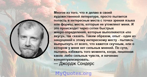 Многое из того, что я делаю в своей художественной литературе, просто пытается попасть в интересные места с точки зрения языка или формы, места, которые не утомляют меня. И это происходит через сотни быстрых