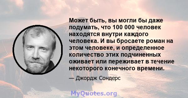 Может быть, вы могли бы даже подумать, что 100 000 человек находятся внутри каждого человека. И вы бросаете роман на этом человеке, и определенное количество этих подчиненных оживает или переживает в течение некоторого