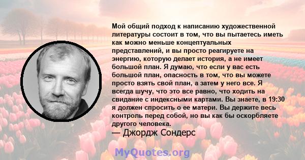 Мой общий подход к написанию художественной литературы состоит в том, что вы пытаетесь иметь как можно меньше концептуальных представлений, и вы просто реагируете на энергию, которую делает история, а не имеет большой