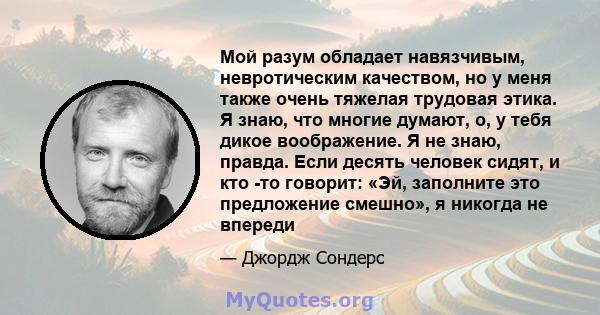 Мой разум обладает навязчивым, невротическим качеством, но у меня также очень тяжелая трудовая этика. Я знаю, что многие думают, о, у тебя дикое воображение. Я не знаю, правда. Если десять человек сидят, и кто -то