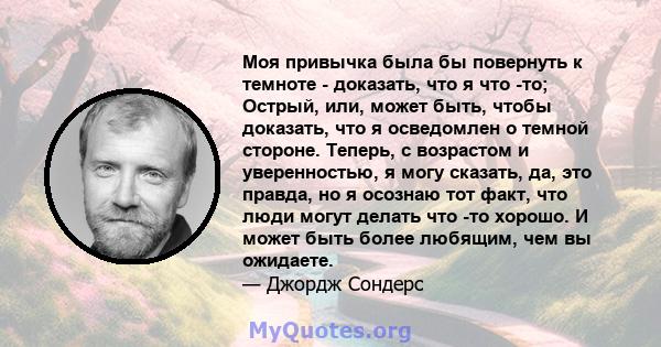 Моя привычка была бы повернуть к темноте - доказать, что я что -то; Острый, или, может быть, чтобы доказать, что я осведомлен о темной стороне. Теперь, с возрастом и уверенностью, я могу сказать, да, это правда, но я